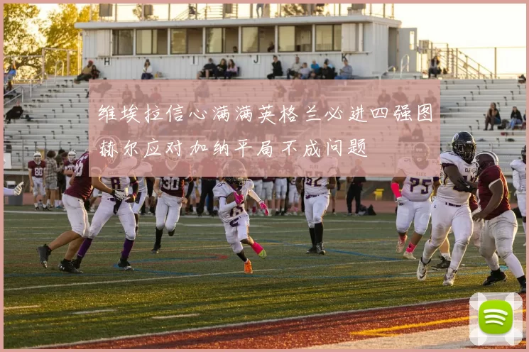 维埃拉信心满满英格兰必进四强图赫尔应对加纳平局不成问题