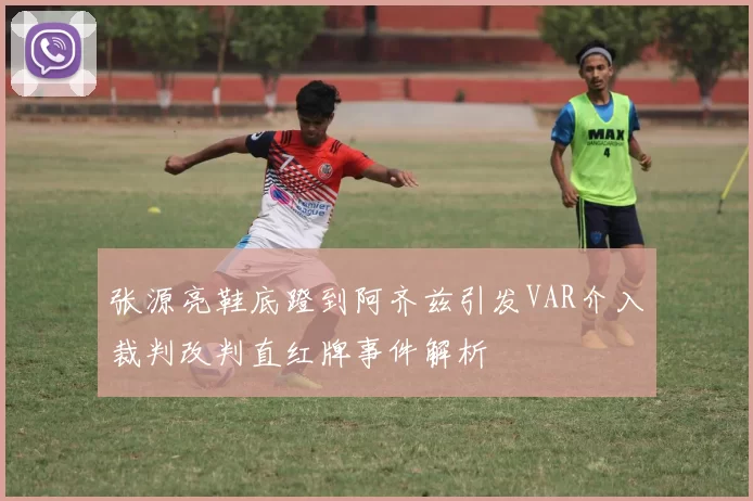 张源亮鞋底蹬到阿齐兹引发VAR介入裁判改判直红牌事件解析