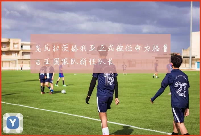 克瓦拉茨赫利亚正式被任命为格鲁吉亚国家队新任队长