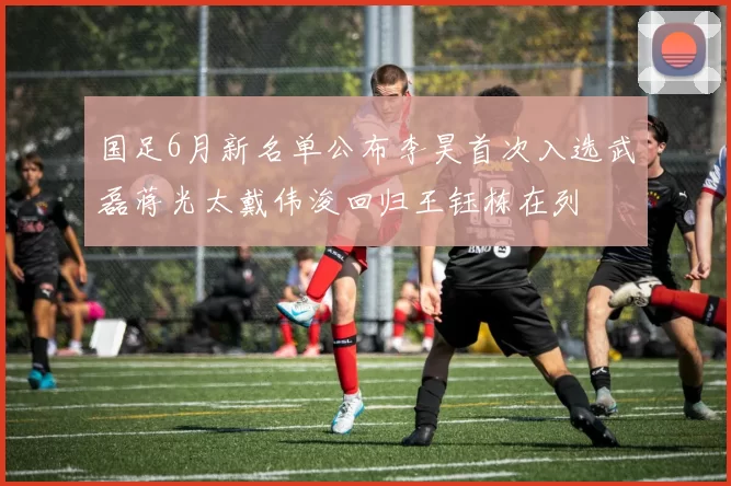 国足6月新名单公布李昊首次入选武磊蒋光太戴伟浚回归王钰栋在列