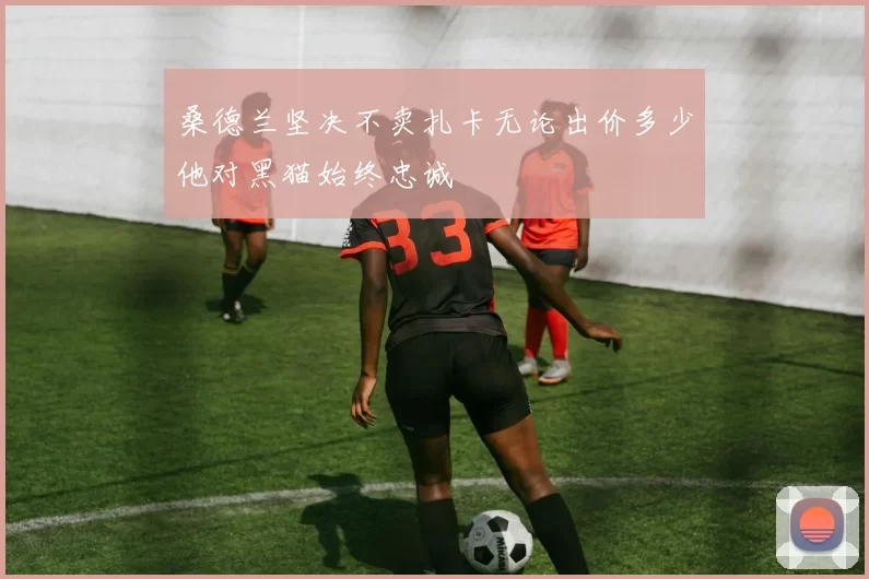 桑德兰坚决不卖扎卡无论出价多少他对黑猫始终忠诚