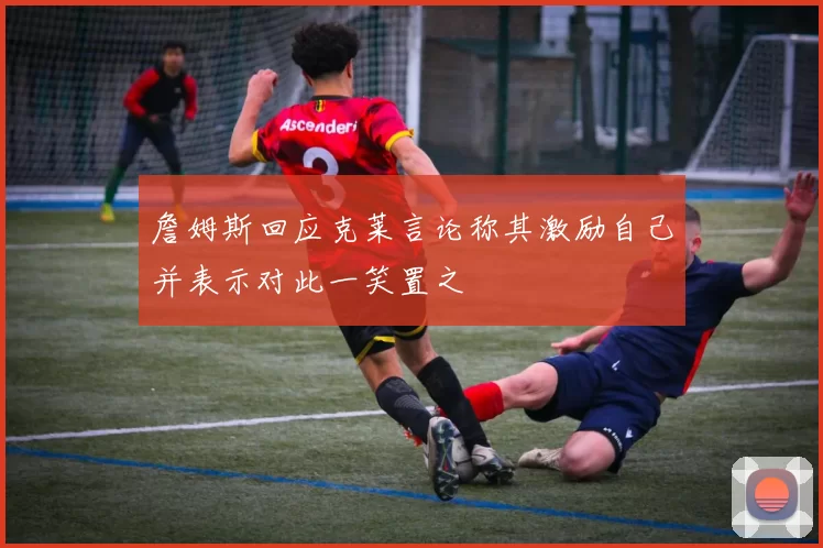 詹姆斯回应克莱言论称其激励自己并表示对此一笑置之