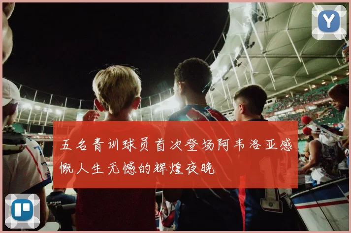 五名青训球员首次登场阿韦洛亚感慨人生无憾的辉煌夜晚