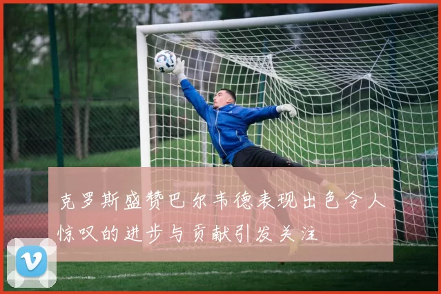 克罗斯盛赞巴尔韦德表现出色令人惊叹的进步与贡献引发关注