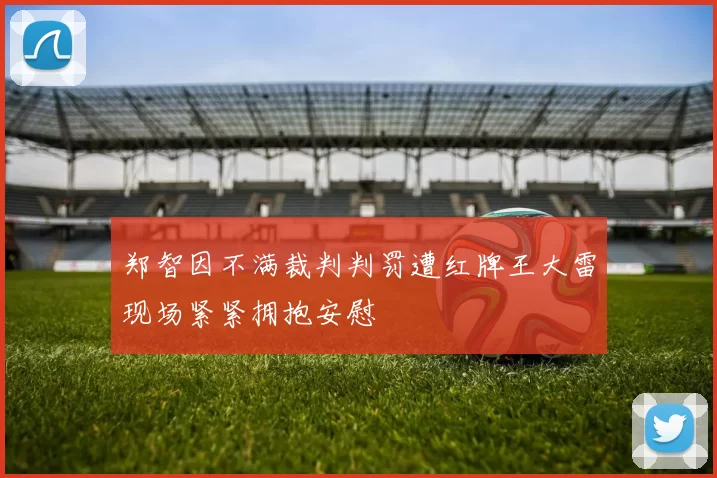 郑智因不满裁判判罚遭红牌王大雷现场紧紧拥抱安慰