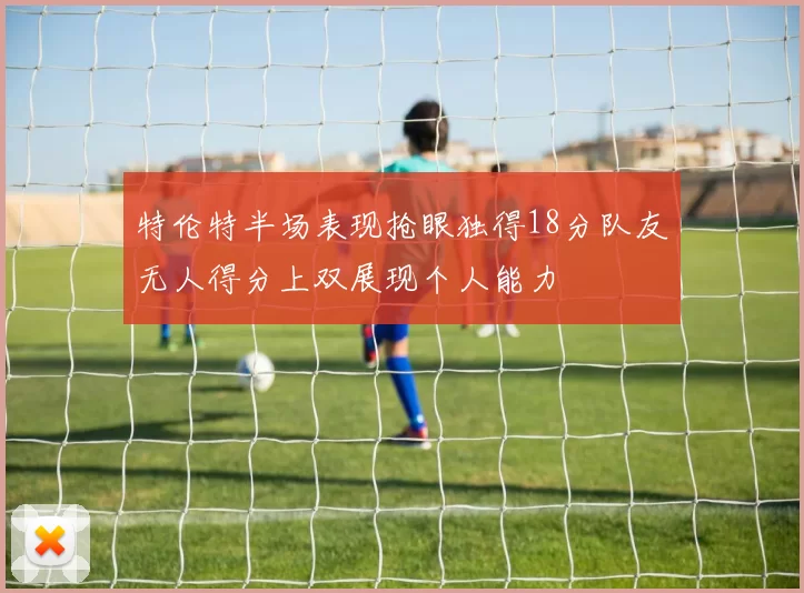 特伦特半场表现抢眼独得18分队友无人得分上双展现个人能力