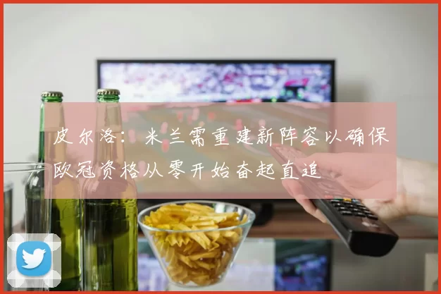 皮尔洛：米兰需重建新阵容以确保欧冠资格从零开始奋起直追