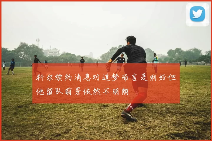 科尔续约消息对追梦而言是利好但他留队前景依然不明朗