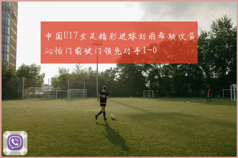 中国U17女足精彩进球刘雨希助攻黄沁怡门前破门领先对手1-0