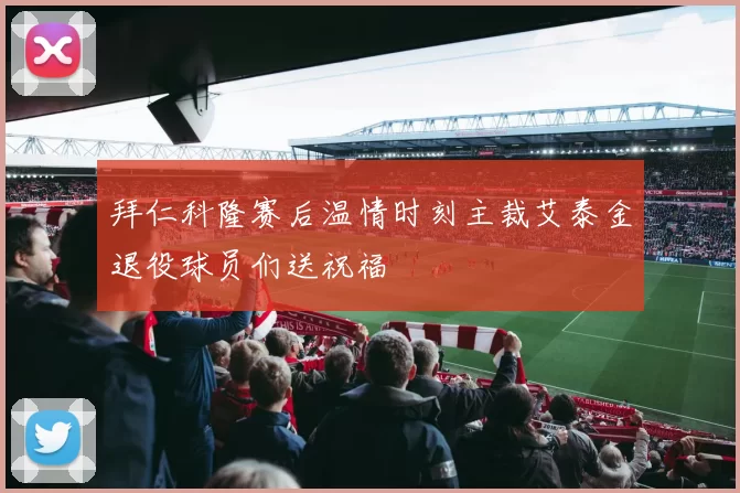 拜仁科隆赛后温情时刻主裁艾泰金退役球员们送祝福