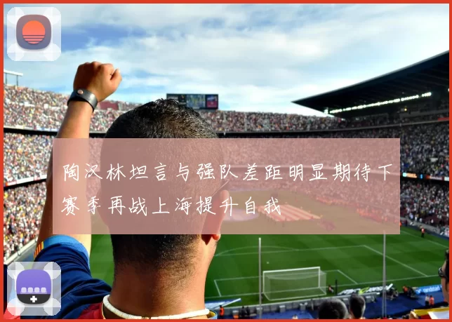 陶汉林坦言与强队差距明显期待下赛季再战上海提升自我