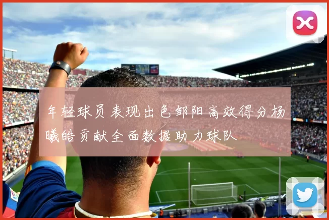 年轻球员表现出色邹阳高效得分杨曦皓贡献全面数据助力球队