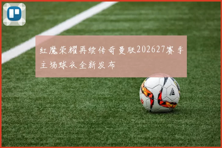 红魔荣耀再续传奇曼联202627赛季主场球衣全新发布