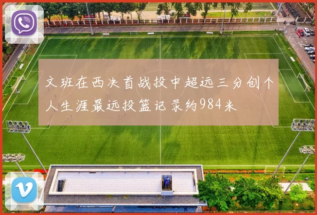 文班在西决首战投中超远三分创个人生涯最远投篮记录约984米
