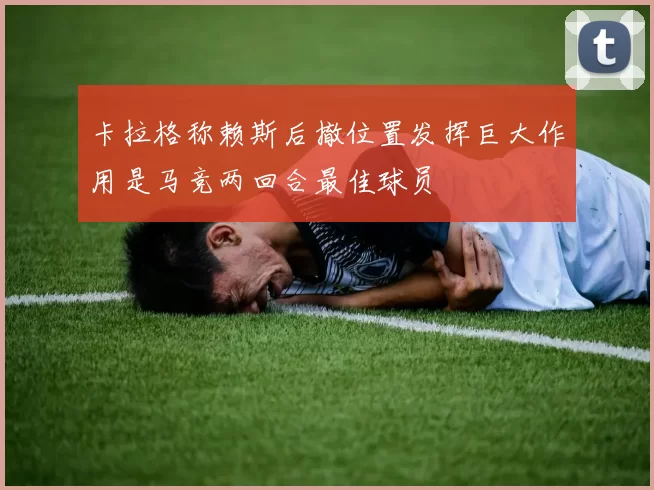 卡拉格称赖斯后撤位置发挥巨大作用是马竞两回合最佳球员