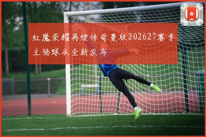 红魔荣耀再续传奇曼联202627赛季主场球衣全新发布