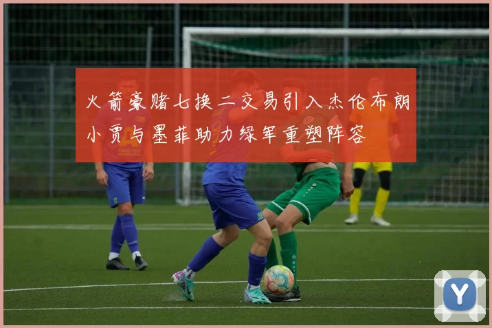 火箭豪赌七换二交易引入杰伦布朗小贾与墨菲助力绿军重塑阵容